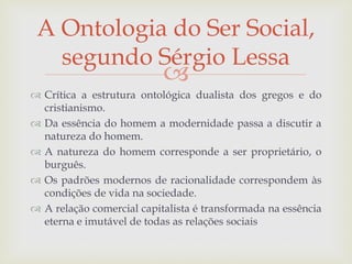 
 Crítica a estrutura ontológica dualista dos gregos e do
cristianismo.
 Da essência do homem a modernidade passa a discutir a
natureza do homem.
 A natureza do homem corresponde a ser proprietário, o
burguês.
 Os padrões modernos de racionalidade correspondem às
condições de vida na sociedade.
 A relação comercial capitalista é transformada na essência
eterna e imutável de todas as relações sociais
A Ontologia do Ser Social,
segundo Sérgio Lessa
 