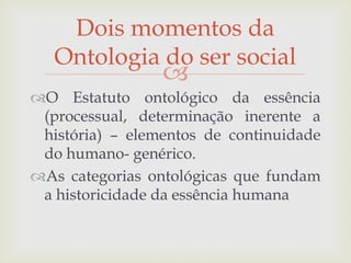 
O Estatuto ontológico da essência
(processual, determinação inerente a
história) – elementos de continuidade
do humano- genérico.
As categorias ontológicas que fundam
a historicidade da essência humana
Dois momentos da
Ontologia do ser social
 