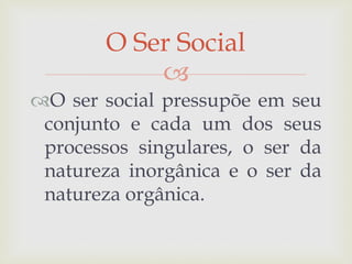 
O ser social pressupõe em seu
conjunto e cada um dos seus
processos singulares, o ser da
natureza inorgânica e o ser da
natureza orgânica.
O Ser Social
 