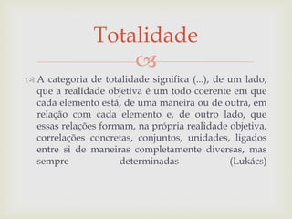 
 A categoria de totalidade significa (...), de um lado,
que a realidade objetiva é um todo coerente em que
cada elemento está, de uma maneira ou de outra, em
relação com cada elemento e, de outro lado, que
essas relações formam, na própria realidade objetiva,
correlações concretas, conjuntos, unidades, ligados
entre si de maneiras completamente diversas, mas
sempre determinadas (Lukács)
Totalidade
 