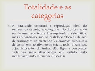 
 A totalidade constitui a reprodução ideal do
realmente existente; as categorias não são formas de
ser de uma arquitetura hierarquizada e sistemática,
mas ao contrário, são na realidade “formas de ser,
determinações da existência”, elementos estruturais
de complexos relativamente totais, reais, dinâmicos,
cujas interações dinâmicas dão ligar a complexos
cada vez mais abrangentes, em sentido tanto
intensivo quanto extensivo. (Luckács)
Totalidade e as
categorias
 
