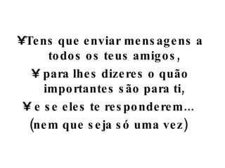 Tens que enviar mensagens a todos os teus amigos, para lhes dizeres o quão importantes são para ti, e se eles te responderem...  (nem que seja só uma vez)  