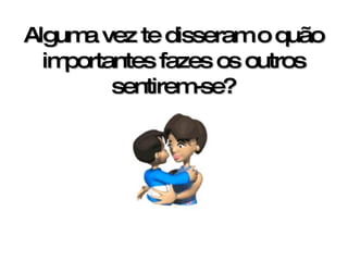 Alguma vez te disseram o quão importantes fazes os outros sentirem-se? 