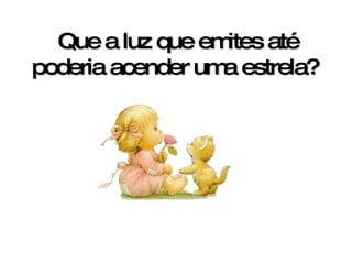 Que a luz que emites até poderia acender uma estrela?   