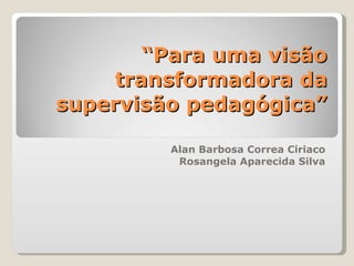 “ Para uma visão transformadora da supervisão pedagógica” Alan Barbosa Correa Ciriaco Rosangela Aparecida Silva 