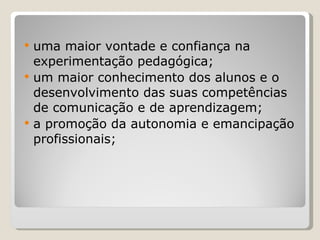 uma maior vontade e confiança na experimentação pedagógica; um maior conhecimento dos alunos e o desenvolvimento das suas competências de comunicação e de aprendizagem;  a promoção da autonomia e emancipação profissionais; 