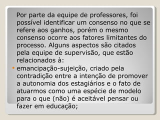 Por parte da equipe de professores, foi possível identificar um consenso no que se refere aos ganhos, porém o mesmo consenso ocorre aos fatores limitantes do processo. Alguns aspectos são citados pela equipe de supervisão, que estão relacionados à:  emancipação-sujeição, criado pela contradição entre a intenção de promover a autonomia dos estagiários e o fato de atuarmos como uma espécie de modelo para o que (não) é aceitável pensar ou fazer em educação; 