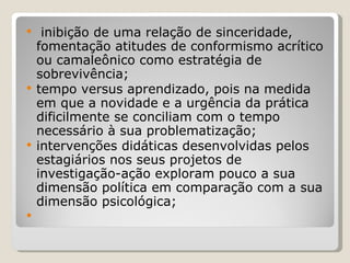 inibição de uma relação de sinceridade, fomentação atitudes de conformismo acrítico ou camaleônico como estratégia de sobrevivência; tempo versus aprendizado, pois na medida em que a novidade e a urgência da prática dificilmente se conciliam com o tempo necessário à sua problematização; intervenções didáticas desenvolvidas pelos estagiários nos seus projetos de investigação-ação exploram pouco a sua dimensão política em comparação com a sua dimensão psicológica; 