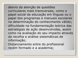 desvio da atenção de questões curriculares mais transversais, como o papel social da educação em línguas ou o papel dos programas e manuais escolares na determinação do conhecimento válido; dificuldade na fundamentação teórica das estratégias de ação desenvolvidas, assim como na avaliação do seu impacto através da recolha e análise sistemáticas de informação; Distanciamento entre do profissional recém formado e a academia; 