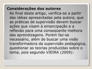 Considerações dos autores Ao final deste artigo, verifica-se a partir das idéias apresentadas pela autora, que as práticas de supervisão devem buscar ações que visam à emancipação e a reflexão para uma conseqüente melhora das aprendizagens. Porém faz-se necessário, além de buscar uma visão transformadora da supervisão pedagógica, questionar as teorias produzidas sobre o tema, pois segundo VIEIRA (2009): 