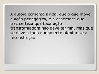 A autora comenta ainda, que o que move a ação pedagógica, é a esperança que traz certeza que toda ação transformadora não deve ter fim, mas que se deve a todo o momento atentar-se a reconstrução. 
