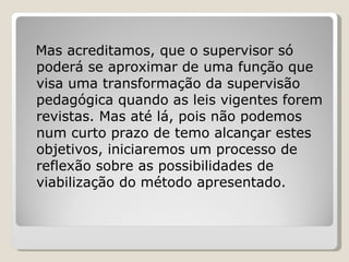 Mas acreditamos, que o supervisor só poderá se aproximar de uma função que visa uma transformação da supervisão pedagógica quando as leis vigentes forem revistas. Mas até lá, pois não podemos num curto prazo de temo alcançar estes objetivos, iniciaremos um processo de reflexão sobre as possibilidades de viabilização do método apresentado. 