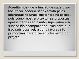 Acreditamos que a função de supervisor facilitador poderia ser exercida pelas lideranças naturais existentes na escola, pois como mostra o texto, as propostas apresentadas são a auto-supervisão e a supervisão acompanhada. Mas para que isso seja possível, alguns fatores são primordiais para o desenvolvimento do projeto: 