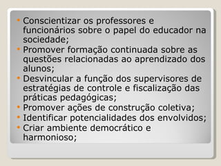 Conscientizar os professores e funcionários sobre o papel do educador na sociedade; Promover formação continuada sobre as questões relacionadas ao aprendizado dos alunos; Desvincular a função dos supervisores de estratégias de controle e fiscalização das práticas pedagógicas; Promover ações de construção coletiva; Identificar potencialidades dos envolvidos; Criar ambiente democrático e harmonioso; 