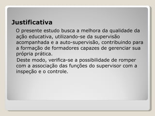 Justificativa O presente estudo busca a melhora da qualidade da ação educativa, utilizando-se da supervisão acompanhada e a auto-supervisão, contribuindo para a formação de formadores capazes de gerenciar sua própria prática.  Deste modo, verifica-se a possibilidade de romper com a associação das funções do supervisor com a inspeção e o controle.  