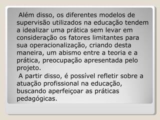 Além disso, os diferentes modelos de supervisão utilizados na educação tendem a idealizar uma prática sem levar em consideração os fatores limitantes para sua operacionalização, criando desta maneira, um abismo entre a teoria e a prática, preocupação apresentada pelo projeto. A partir disso, é possível refletir sobre a atuação profissional na educação, buscando aperfeiçoar as práticas pedagógicas. 