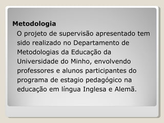 Metodologia O projeto de supervisão apresentado tem sido realizado no Departamento de Metodologias da Educação da Universidade do Minho, envolvendo professores e alunos participantes do programa de estagio pedagógico na educação em língua Inglesa e Alemã. 