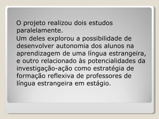 O projeto realizou dois estudos paralelamente.  Um deles explorou a possibilidade de desenvolver autonomia dos alunos na aprendizagem de uma língua estrangeira, e outro relacionado às potencialidades da investigação-ação como estratégia de formação reflexiva de professores de língua estrangeira em estágio.  