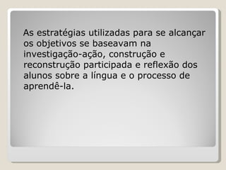 As estratégias utilizadas para se alcançar os objetivos se baseavam na investigação-ação, construção e reconstrução participada e reflexão dos alunos sobre a língua e o processo de aprendê-la. 