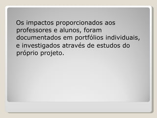 Os impactos proporcionados aos professores e alunos, foram documentados em portfólios individuais,  e investigados através de estudos do próprio projeto. 