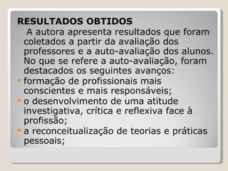 RESULTADOS OBTIDOS   A autora apresenta resultados que foram coletados a partir da avaliação dos professores e a auto-avaliação dos alunos. No que se refere a auto-avaliação, foram destacados os seguintes avanços: formação de profissionais mais conscientes e mais responsáveis;  o desenvolvimento de uma atitude investigativa, crítica e reflexiva face à profissão; a reconceitualização de teorias e práticas pessoais; 