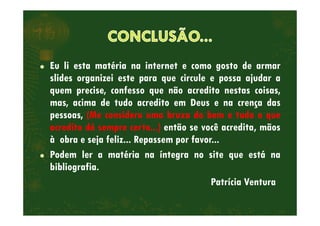 Eu li esta matéria na internet e como gosto de armar
slides organizei este para que circule e possa ajudar a
quem precise, confesso que não acredito nestas coisas,
mas, acima de tudo acredito em Deus e na crença das
pessoas, (Me considero uma bruxa do bem e tudo o quepessoas, (Me considero uma bruxa do bem e tudo o que
acredito dá sempre certo...) então se você acredita, mãos
à obra e seja feliz... Repassem por favor...
Podem ler a matéria na íntegra no site que está na
bibliografia.
Patrícia Ventura
 
