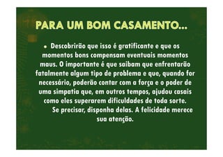 Descobrirão que isso é gratificante e que os
momentos bons compensam eventuais momentos
maus. O importante é que saibam que enfrentarão
fatalmente algum tipo de problema e que, quando for
necessário, poderão contar com a força e o poder denecessário, poderão contar com a força e o poder de
uma simpatia que, em outros tempos, ajudou casais
como eles superarem dificuldades de toda sorte.
Se precisar, disponha delas. A felicidade merece
sua atenção.
 