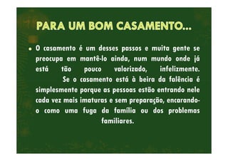 O casamento é um desses passos e muita gente se
preocupa em mantê-lo ainda, num mundo onde já
está tão pouco valorizado, infelizmente.
Se o casamento está à beira da falência éSe o casamento está à beira da falência é
simplesmente porque as pessoas estão entrando nele
cada vez mais imaturas e sem preparação, encarando-
o como uma fuga da família ou dos problemas
familiares.
 