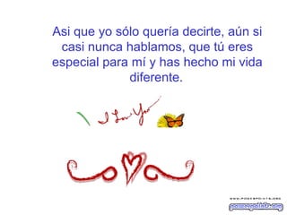 Asi que yo sólo quería decirte, aún si casi nunca hablamos, que tú eres especial para mí y has hecho mi vida diferente.   
