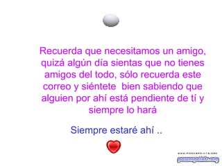 Siempre estaré ahí ..   Recuerda que necesitamos un amigo, quizá algún día sientas que no tienes amigos del todo, sólo recuerda este correo y siéntete  bien sabiendo que alguien por ahí está pendiente de tí y siempre lo hará 