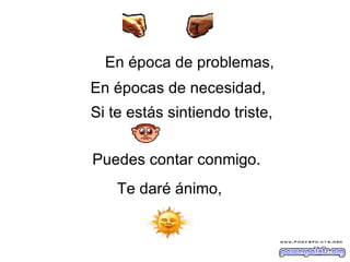 En época de problemas,   En épocas de necesidad,   Si te estás sintiendo triste,   Puedes contar conmigo.  Te daré ánimo, 