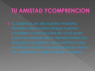  Tu ademas de ser nuestra maestra
tambien eres nustra amiga nuestra
consejera y nos ayudas en cual quier
cosa nos prestas de tu tiempo todos los
dias para ayudarno nos cuentas cosas
positivas nos das consejos para la vida y
asi nosotros es cojer un buen camino
 