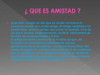  pues más consiste en dar que en recibir; no busca el
provecho propio, sino el del amigo. El amigo verdadero no
puede tener, para su amigo, dos caras: la amistad, si ha de
ser leal y sincera, exige renuncias, rectitud, intercambio de
favores, de servicios nobles y lícitos.
El amigo es fuerte y sincero en la medida en que, de
acuerdo con la prudencia sobrenatural, piensa
generosamente en los demás, con personal sacrificio. Del
amigo se espera la correspondencia al clima de confianza,
que se establece con la verdadera amistad; se espera el
reconocimiento de lo que somos y, cuando sea necesaria,
también la defensa clara y sin paliativos.
 