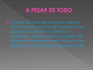  A pesar de todo de que eres nueva y
que no sabes mucho de nosotros como
quiera nos ofreciste tu amistas y
confianza , amor y cariño y a pesar de
que somos traviesos y esas cosas tu nos
aprecias y nos quieres a pesar de todo..
 
