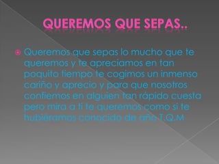  Queremos que sepas lo mucho que te
queremos y te apreciamos en tan
poquito tiempo te cogimos un inmenso
cariño y aprecio y para que nosotros
confiemos en alguien tan rápido cuesta
pero mira a ti te queremos como si te
hubiéramos conocido de año T.Q.M
 