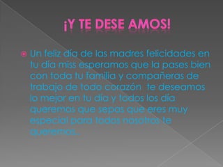  Un feliz día de las madres felicidades en
tu día miss esperamos que la pases bien
con toda tu familia y compañeras de
trabajo de todo corazón te deseamos
lo mejor en tu día y todos los día
queremos que sepas que eres muy
especial para todos nosotros te
queremos..
 