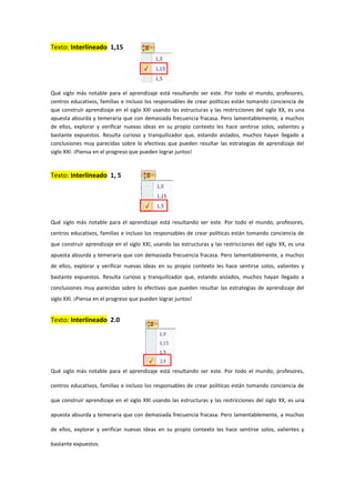 Texto: Interlineado 1,15
Qué siglo más notable para el aprendizaje está resultando ser este. Por todo el mundo, profesores,
centros educativos, familias e incluso los responsables de crear políticas están tomando conciencia de
que construir aprendizaje en el siglo XXI usando las estructuras y las restricciones del siglo XX, es una
apuesta absurda y temeraria que con demasiada frecuencia fracasa. Pero lamentablemente, a muchos
de ellos, explorar y verificar nuevas ideas en su propio contexto les hace sentirse solos, valientes y
bastante expuestos. Resulta curioso y tranquilizador que, estando aislados, muchos hayan llegado a
conclusiones muy parecidas sobre lo efectivas que pueden resultar las estrategias de aprendizaje del
siglo XXI. ¡Piensa en el progreso que pueden lograr juntos!
Texto: Interlineado 1, 5
Qué siglo más notable para el aprendizaje está resultando ser este. Por todo el mundo, profesores,
centros educativos, familias e incluso los responsables de crear políticas están tomando conciencia de
que construir aprendizaje en el siglo XXI, usando las estructuras y las restricciones del siglo XX, es una
apuesta absurda y temeraria que con demasiada frecuencia fracasa. Pero lamentablemente, a muchos
de ellos, explorar y verificar nuevas ideas en su propio contexto les hace sentirse solos, valientes y
bastante expuestos. Resulta curioso y tranquilizador que, estando aislados, muchos hayan llegado a
conclusiones muy parecidas sobre lo efectivas que pueden resultar las estrategias de aprendizaje del
siglo XXI. ¡Piensa en el progreso que pueden lograr juntos!
Texto: Interlineado 2.0
Qué siglo más notable para el aprendizaje está resultando ser este. Por todo el mundo, profesores,
centros educativos, familias e incluso los responsables de crear políticas están tomando conciencia de
que construir aprendizaje en el siglo XXI usando las estructuras y las restricciones del siglo XX, es una
apuesta absurda y temeraria que con demasiada frecuencia fracasa. Pero lamentablemente, a muchos
de ellos, explorar y verificar nuevas ideas en su propio contexto les hace sentirse solos, valientes y
bastante expuestos.
 