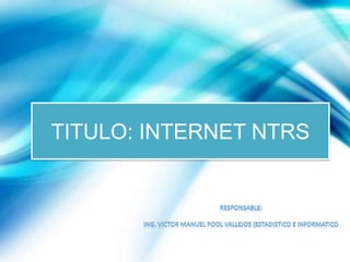 TITULO: INTERNET NTRS RESPONSABLE: ING. VICTOR MANUEL POOL VALLEJOS (ESTADISTICO E INFORMATico 