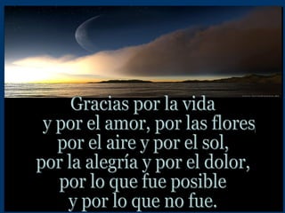 Gracias por la vida  y por el amor, por las flores,  por el aire y por el sol, por la alegría y por el dolor, por lo que fue posible y por lo que no fue. 