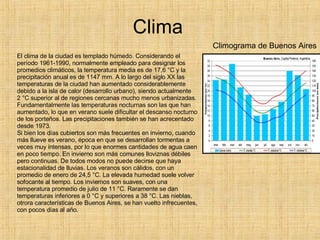 Clima El clima de la ciudad es templado húmedo. Considerando el período 1961-1990, normalmente empleado para designar los promedios climáticos, la temperatura media es de 17,6 °C y la precipitación anual es de 1147 mm. A lo largo del siglo XX las temperaturas de la ciudad han aumentado considerablemente debido a la isla de calor (desarrollo urbano), siendo actualmente 2 °C superior al de regiones cercanas mucho menos urbanizadas. Fundamentalmente las temperaturas nocturnas son las que han aumentado, lo que en verano suele dificultar el descanso nocturno de los porteños. Las precipitaciones también se han acrecentado desde 1973. Si bien los días cubiertos son más frecuentes en invierno, cuando más llueve es verano, época en que se desarrollan tormentas a veces muy intensas, por lo que enormes cantidades de agua caen en poco tiempo. En invierno son más comunes lloviznas débiles pero continuas. De todos modos no puede decirse que haya estacionalidad de lluvias. Los veranos son cálidos, con un promedio de enero de 24,5 °C. La elevada humedad suele volver sofocante al tiempo. Los inviernos son suaves, con una temperatura promedio de julio de 11 °C. Raramente se dan temperaturas inferiores a 0 °C y superiores a 38 °C. Las nieblas, otrora características de Buenos Aires, se han vuelto infrecuentes, con pocos días al año. Climograma de Buenos Aires 