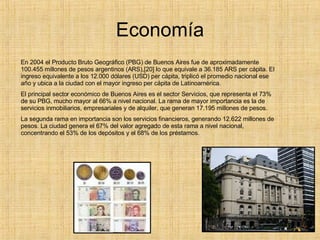 Economía En 2004 el Producto Bruto Geográfico (PBG) de Buenos Aires fue de aproximadamente 100.455 millones de pesos argentinos (ARS),[20] lo que equivale a 36.185 ARS per cápita. El ingreso equivalente a los 12.000 dólares (USD) per cápita, triplicó el promedio nacional ese año y ubica a la ciudad con el mayor ingreso per cápita de Latinoamérica. El principal sector económico de Buenos Aires es el sector Servicios, que representa el 73% de su PBG, mucho mayor al 66% a nivel nacional. La rama de mayor importancia es la de servicios inmobiliarios, empresariales y de alquiler, que generan 17.195 millones de pesos. La segunda rama en importancia son los servicios financieros, generando 12.622 millones de pesos. La ciudad genera el 67% del valor agregado de esta rama a nivel nacional, concentrando el 53% de los depósitos y el 68% de los préstamos. 