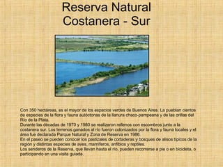 Reserva Natural Costanera - Sur Con 350 hectáreas, es el mayor de los espacios verdes de Buenos Aires. La pueblan cientos de especies de la flora y fauna autóctonas de la llanura chaco-pampeana y de las orillas del Río de la Plata. Durante las décadas de 1970 y 1980 se realizaron rellenos con escombros junto a la costanera sur. Los terrenos ganados al río fueron colonizados por la flora y fauna locales y el área fue declarada Parque Natural y Zona de Reserva en 1986. En el paseo se pueden conocer los pastizales de cortaderas y bosques de alisos típicos de la región y distintas especies de aves, mamíferos, anfibios y reptiles. Los senderos de la Reserva, que llevan hasta el río, pueden recorrerse a pie o en bicicleta, o participando en una visita guiada.  