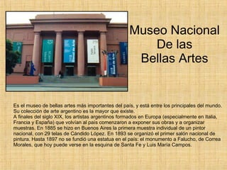 Museo Nacional De las Bellas Artes Es el museo de bellas artes más importantes del país, y está entre los principales del mundo. Su colección de arte argentino es la mayor que existe. A finales del siglo XIX, los artistas argentinos formados en Europa (especialmente en Italia, Francia y España) que volvían al país comenzaron a exponer sus obras y a organizar muestras. En 1885 se hizo en Buenos Aires la primera muestra individual de un pintor nacional, con 29 telas de Cándido López. En 1893 se organizó el primer salón nacional de pintura. Hasta 1897 no se fundió una estatua en el país: el monumento a Falucho, de Correa Morales, que hoy puede verse en la esquina de Santa Fe y Luis María Campos. 