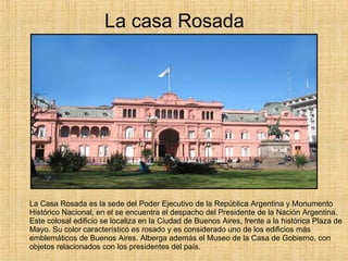 La casa Rosada La Casa Rosada es la sede del Poder Ejecutivo de la República Argentina y Monumento Histórico Nacional, en el se encuentra el despacho del Presidente de la Nación Argentina. Este colosal edificio se localiza en la Ciudad de Buenos Aires, frente a la histórica Plaza de Mayo. Su color característico es rosado y es considerado uno de los edificios más emblemáticos de Buenos Aires. Alberga además el Museo de la Casa de Gobierno, con objetos relacionados con los presidentes del país. 