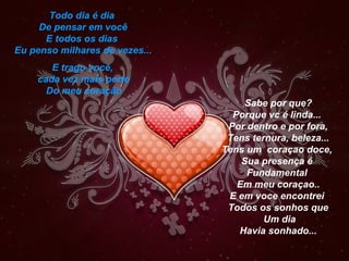 Todo dia é dia
     De pensar em você
      E todos os dias
Eu penso milhares de vezes...
       E trago você,
    cada vez mais perto
      Do meu coração
                                     Sabe por que?
                                  Porque vc é linda...
                                 Por dentro e por fora,
                                 Tens ternura, beleza...
                                Tens um coraçao doce,
                                    Sua presença é
                                     Fundamental
                                   Em meu coraçao..
                                 E em voce encontrei
                                 Todos os sonhos que
                                         Um dia
                                   Havia sonhado...
 