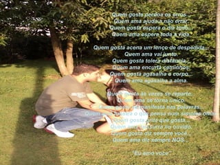 Quem gosta perdoa os erros...
         Quem ama ajuda a não errar.
        Quem gosta espera o dia todo...
         Quem ama espera toda a vida.

   Quem gosta acena um lenço de despedida...
             Quem ama vai junto.
         Quem gosta tolera distância...
         Quem ama encurta caminhos.
        Quem gosta agasalha o corpo...
          Quem ama agasalha a alma.

      Quem gosta às vezes se reparte...
          Quem ama se torna único.
    Quem gosta se manifesta nas palavras...
Quem ama mostra o que pensa num simples olhar.
        Quem gosta grita que gosta...
       Quem ama sussurra no ouvido.
       Quem gosta diz sempre você...
        Quem ama diz sempre NÓS...

                “Eu amo voce”
 