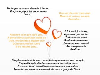 Tudo que estamos vivendo é lindo...
  E agradeço por ter encontrado
             Voce...                    Que um dia sem mais nem
                                        Menos se cruzou ao meu
                                              Caminho...



                                            E foi você josianny,
  Fazendo com que tudo que,                A pessoa que andou
A gente havia sonhado todos os               Todos esses anos
 Dias, encontrasse alguém que              Sonhando o mesmo
    Quisesse realizar junto                Sonho que eu passei
       E do mesmo jeito..                     Anos esperando
                                                  Realizar...



    Simplesmente eu te amo...amo tudo que tem em seu coração
         E que dia após dia Deus me deixa encontrar mais
        E mais coisas maravilhosas nesse amor que vai se
     Transformar em uma esposa linda com a graça de Deus...
 