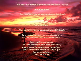 Dia após dia iremos buscar nossa felicidade...eu e vc

                  Por horizontes...

  Por caminhos que só vão nos levar a felicidade




                 Por horizontes...

 Por caminhos que só vão nos levar a felicidade

    Eu e você meu amor, eu e você josianny..
    Escolhi você pra passar o resto da vida..

             Pois você me completa,
     Só voce completa..com você meu amor,
     A vida e os momentos são todos felizes,
      E vai ser sempre asimm na família que
                 Iremos construir...
                  Deus, Eu e Você
 