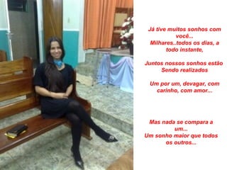 Já tive muitos sonhos com
            você...
  Milhares..todos os dias, a
        todo instante,

Juntos nossos sonhos estão
     Sendo realizados

 Um por um, devagar, com
   carinho, com amor...




 Mas nada se compara a
         um...
Um sonho maior que todos
      os outros...
 