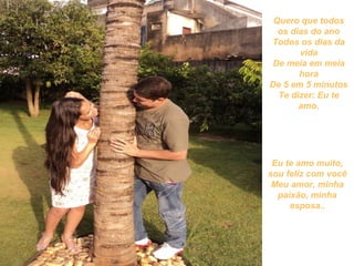 Quero que todos
  os dias do ano
Todos os dias da
       vida
 De meia em meia
       hora
De 5 em 5 minutos
  Te dizer: Eu te
       amo.




 Eu te amo muito,
sou feliz com você
 Meu amor, minha
  paixão, minha
     esposa..
 